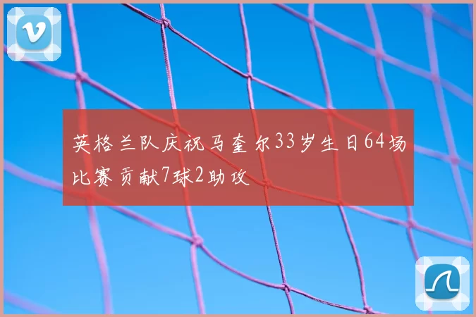 英格兰队庆祝马奎尔33岁生日64场比赛贡献7球2助攻