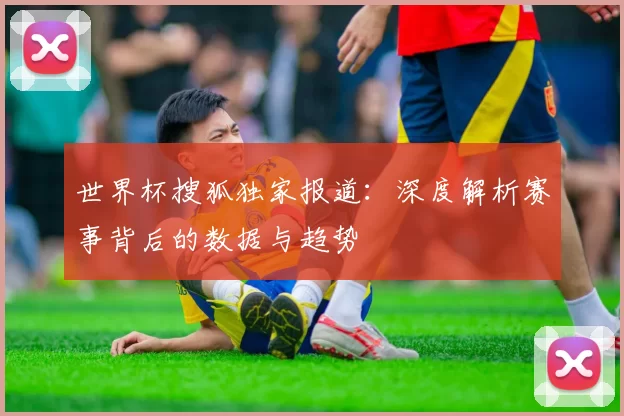 世界杯搜狐独家报道:深度解析赛事背后的数据与趋势