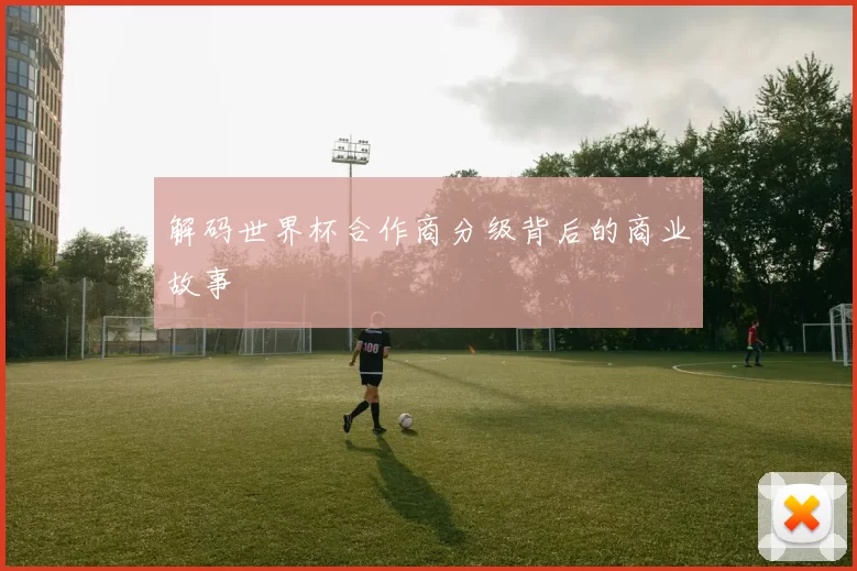 解码世界杯合作商分级背后的商业故事