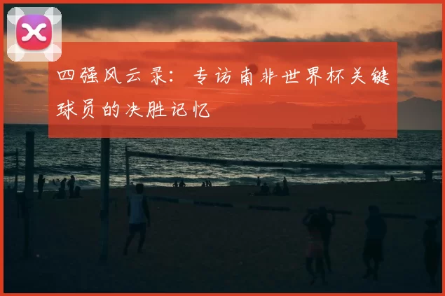 四强风云录:专访南非世界杯关键球员的决胜记忆