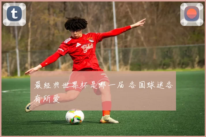最经典世界杯是哪一届 各国球迷各有所爱
