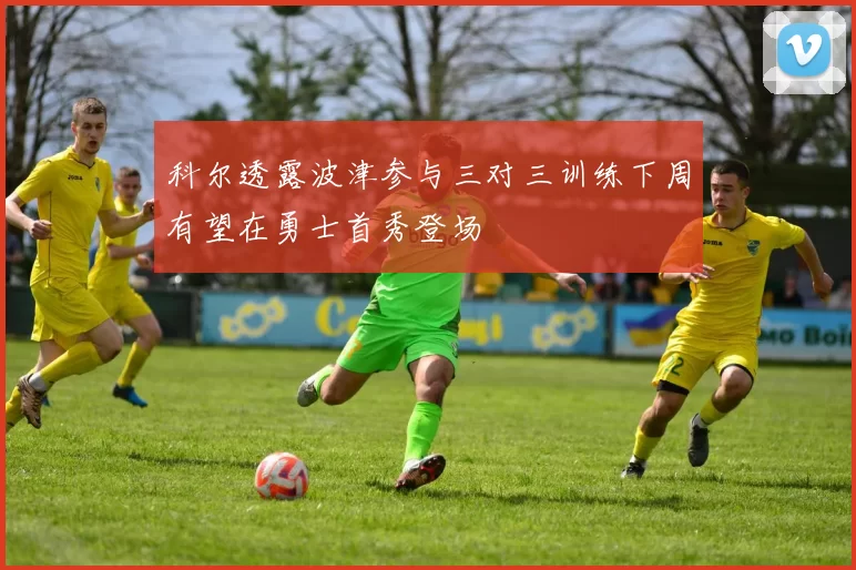 科尔透露波津参与三对三训练下周有望在勇士首秀登场