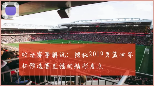 对话赛事解说：揭秘2019男篮世界杯预选赛直播的精彩看点