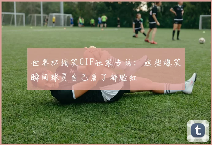 世界杯搞笑GIF独家专访：这些爆笑瞬间球员自己看了都脸红