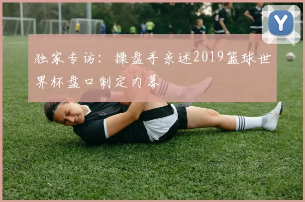 独家专访:操盘手亲述2019篮球世界杯盘口制定内幕