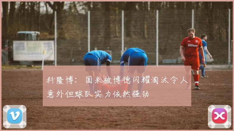 科隆博:国米被博德闪耀淘汰令人意外但球队实力依然强劲