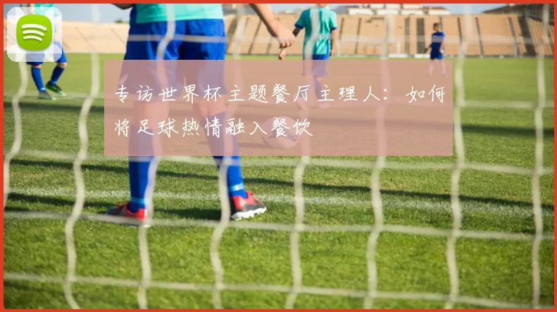 专访世界杯主题餐厅主理人:如何将足球热情融入餐饮