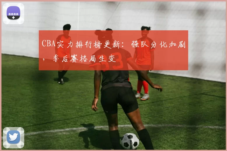 CBA实力排行榜更新：强队分化加剧，季后赛格局生变
