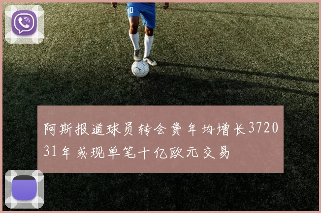 阿斯报道球员转会费年均增长372031年或现单笔十亿欧元交易
