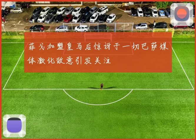 菲戈加盟皇马后惊讶于一切巴萨媒体激化敌意引发关注