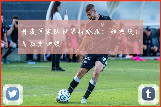 丹麦国家队世界杯球服：经典设计与历史回顾