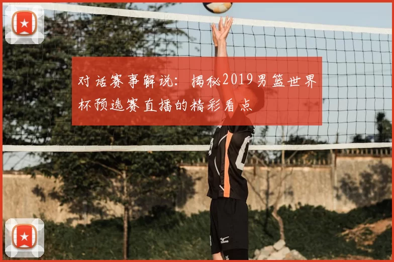 对话赛事解说：揭秘2019男篮世界杯预选赛直播的精彩看点