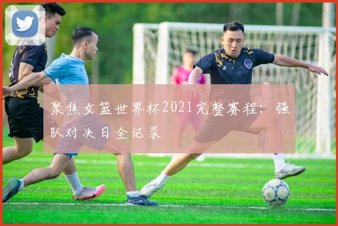 聚焦女篮世界杯2021完整赛程:强队对决日全记录