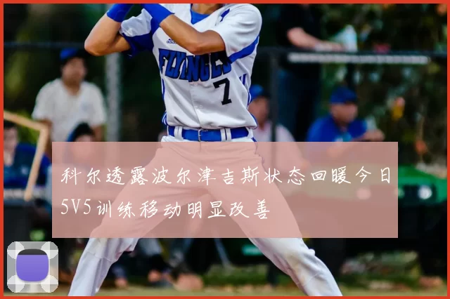科尔透露波尔津吉斯状态回暖今日5V5训练移动明显改善