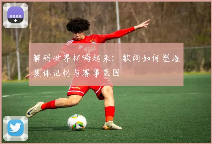 解码世界杯嗨起来:歌词如何塑造集体记忆与赛事氛围