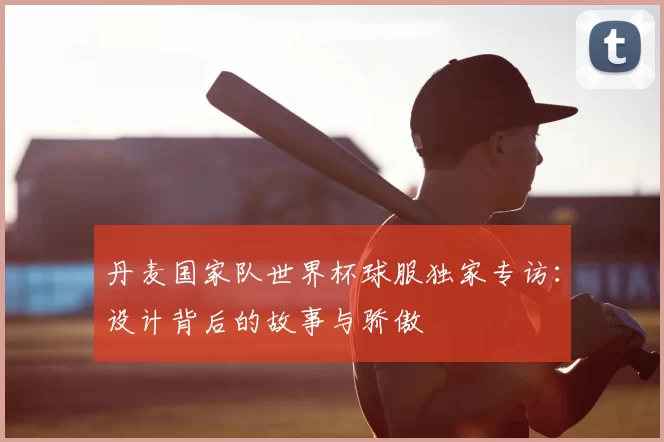 丹麦国家队世界杯球服独家专访：设计背后的故事与骄傲