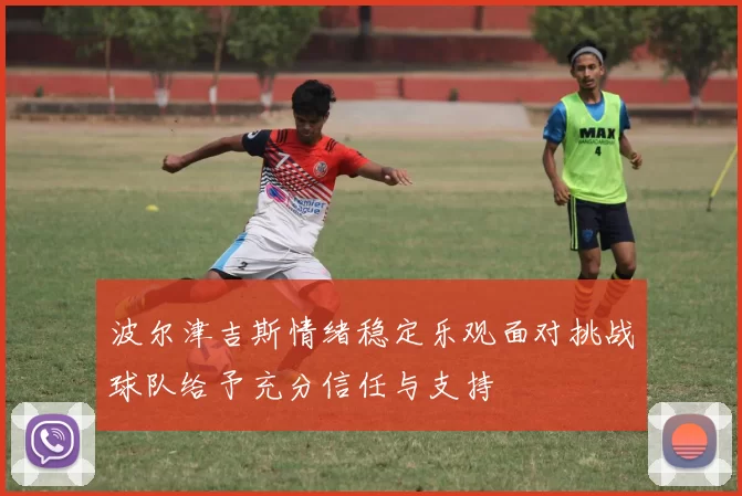 波尔津吉斯情绪稳定乐观面对挑战球队给予充分信任与支持
