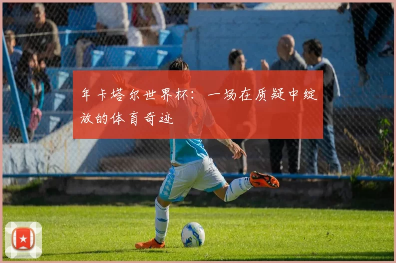 年卡塔尔世界杯:一场在质疑中绽放的体育奇迹