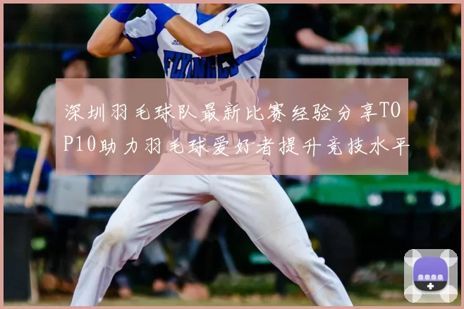 深圳羽毛球队最新比赛经验分享TOP10助力羽毛球爱好者提升竞技水平