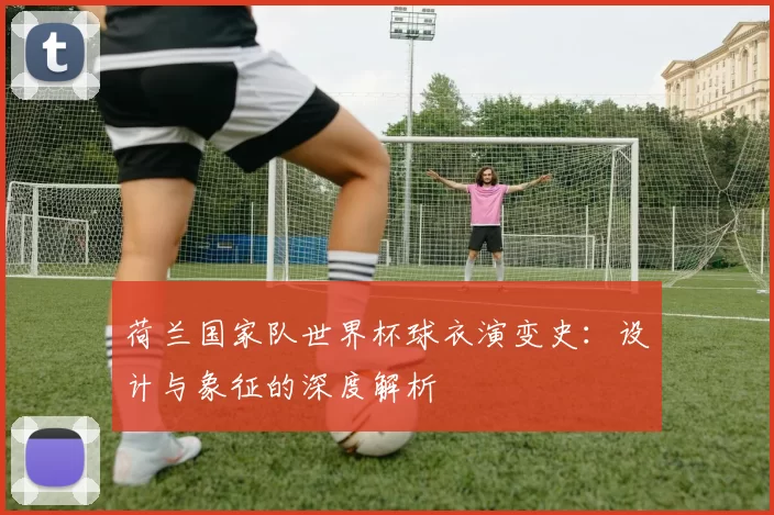 荷兰国家队世界杯球衣演变史:设计与象征的深度解析