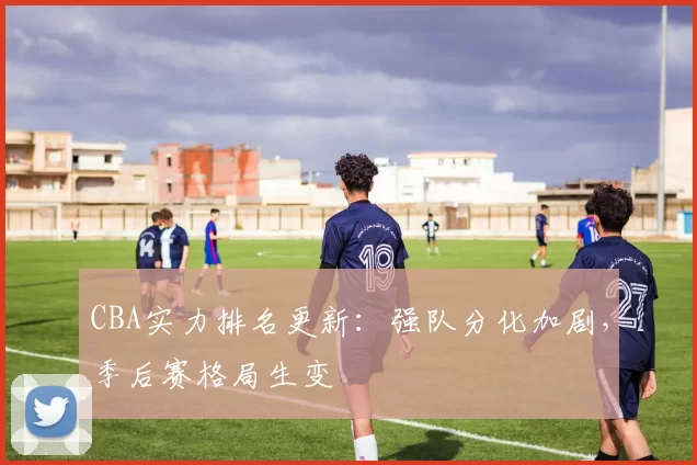 CBA实力排名更新：强队分化加剧，季后赛格局生变