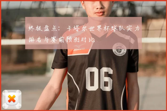 终极盘点:卡塔尔世界杯球队实力排名与赛前预测对比
