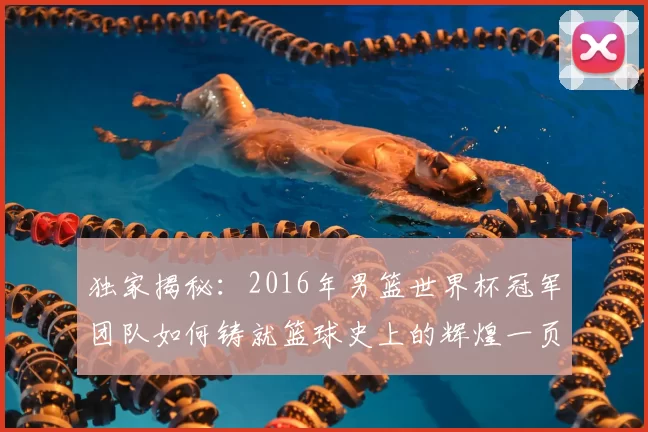 独家揭秘:2016年男篮世界杯冠军团队如何铸就篮球史上的辉煌一页