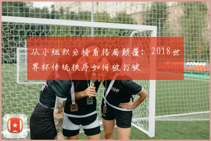 从小组积分榜看格局颠覆：2018世界杯传统秩序如何被打破