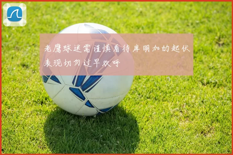 老鹰球迷需谨慎看待库明加的起伏表现切勿过早欢呼
