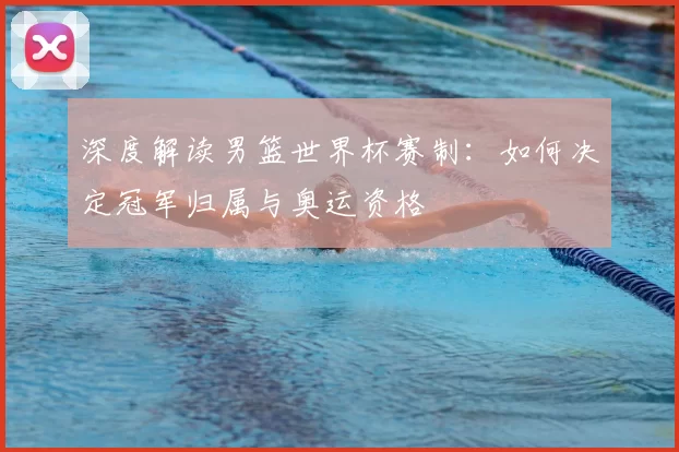 深度解读男篮世界杯赛制：如何决定冠军归属与奥运资格