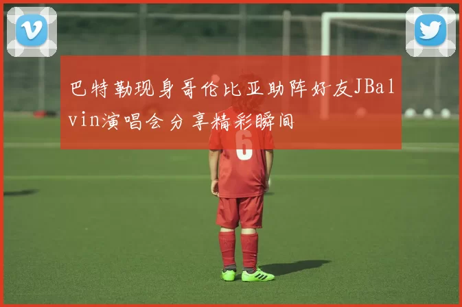 巴特勒现身哥伦比亚助阵好友JBalvin演唱会分享精彩瞬间