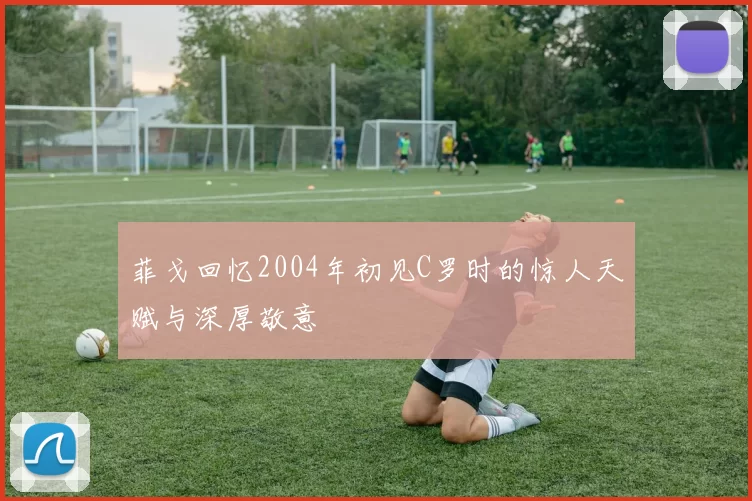 菲戈回忆2004年初见C罗时的惊人天赋与深厚敬意
