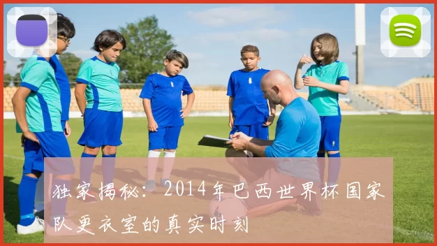 独家揭秘:2014年巴西世界杯国家队更衣室的真实时刻