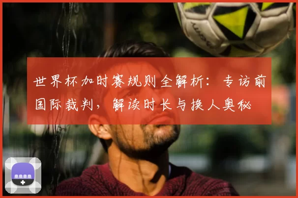 世界杯加时赛规则全解析:专访前国际裁判,解读时长与换人奥秘