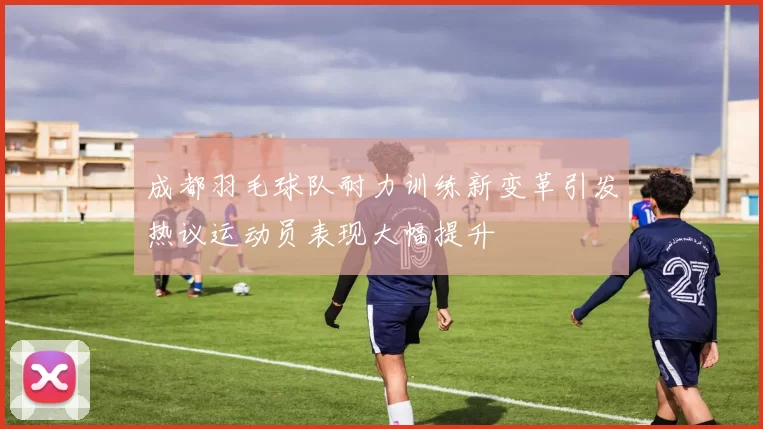 成都羽毛球队耐力训练新变革引发热议运动员表现大幅提升