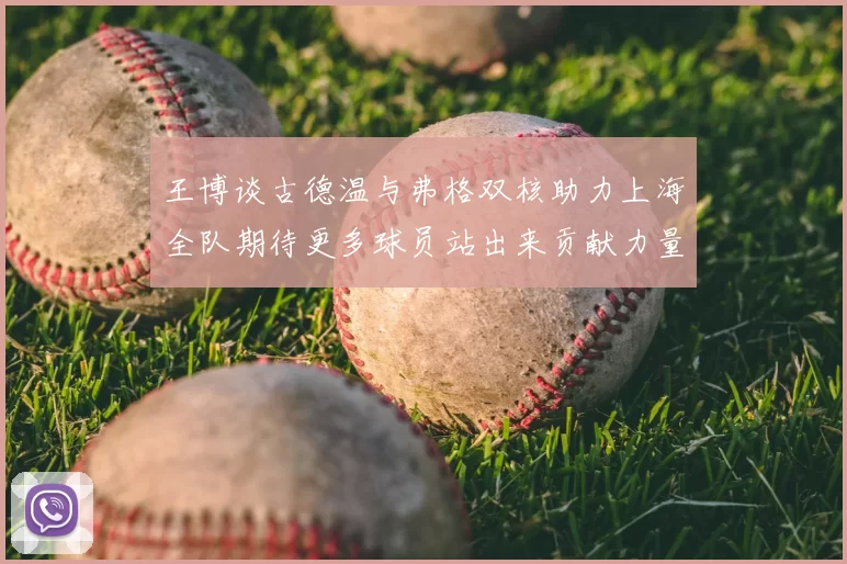 王博谈古德温与弗格双核助力上海全队期待更多球员站出来贡献力量