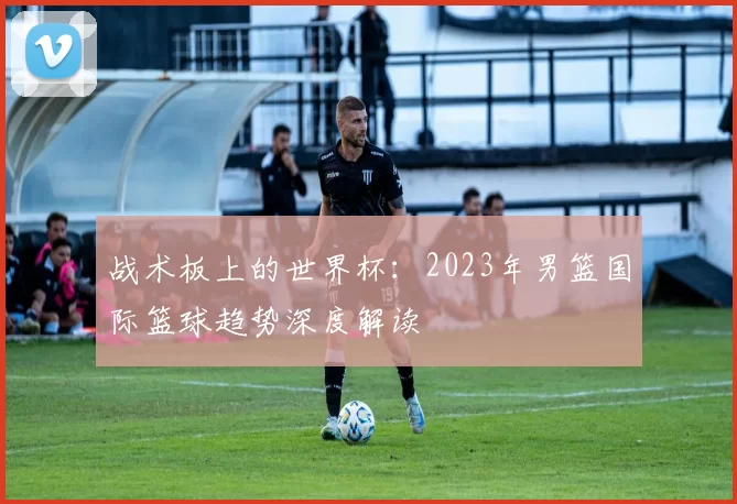 战术板上的世界杯：2023年男篮国际篮球趋势深度解读