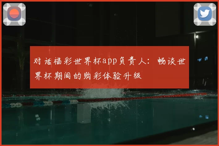 对话福彩世界杯app负责人:畅谈世界杯期间的购彩体验升级