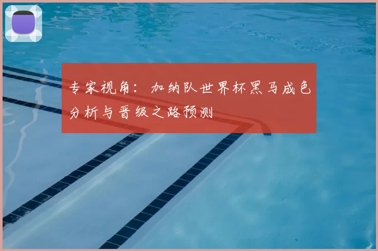专家视角：加纳队世界杯黑马成色分析与晋级之路预测