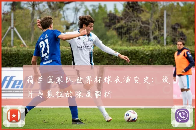 荷兰国家队世界杯球衣演变史:设计与象征的深度解析