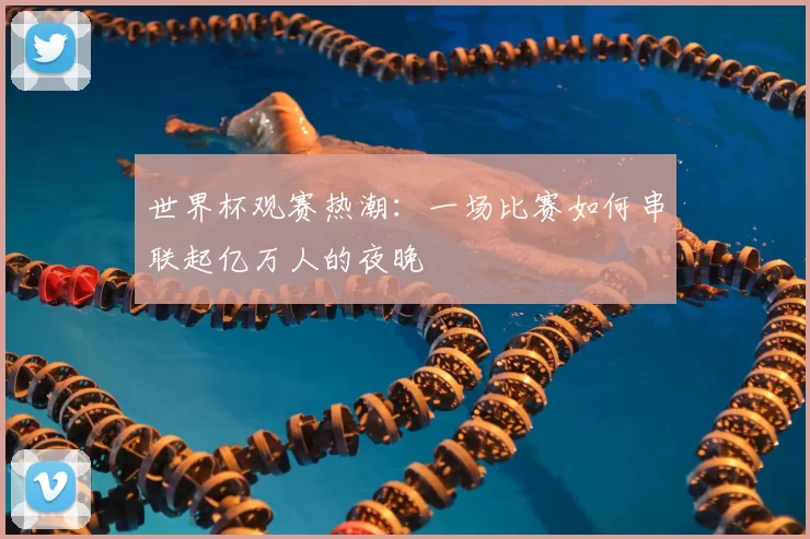 世界杯观赛热潮:一场比赛如何串联起亿万人的夜晚