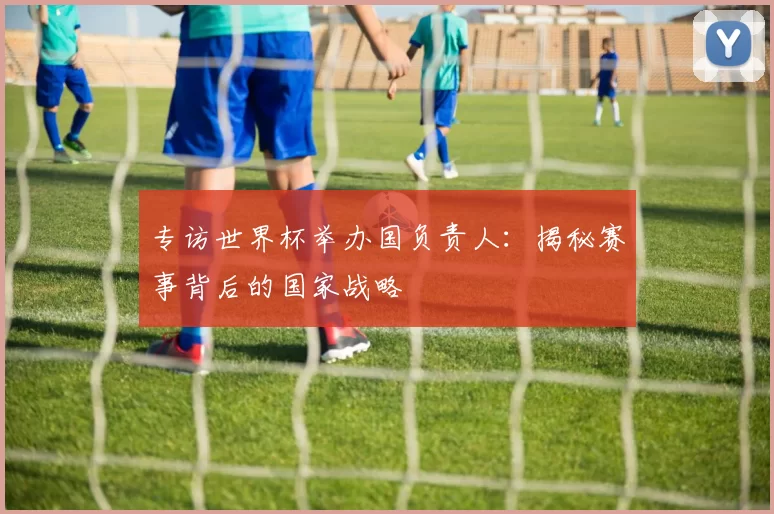 专访世界杯举办国负责人:揭秘赛事背后的国家战略