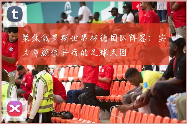 聚焦俄罗斯世界杯德国队阵容：实力与颜值并存的足球天团