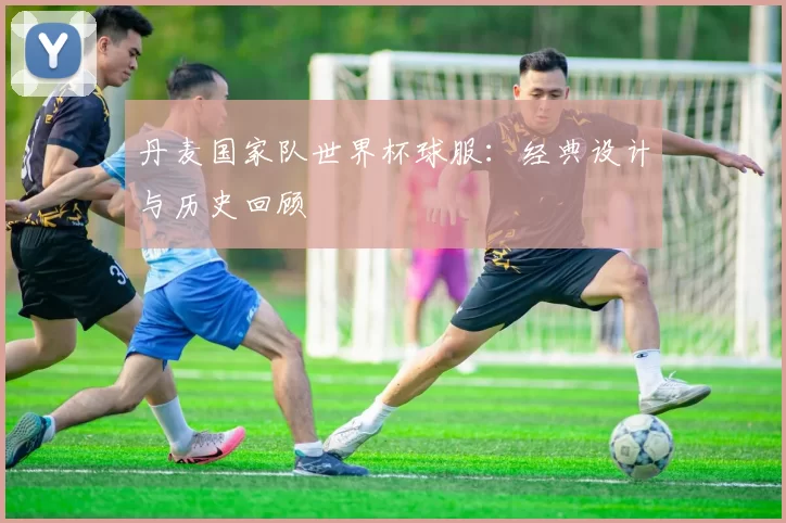 丹麦国家队世界杯球服：经典设计与历史回顾