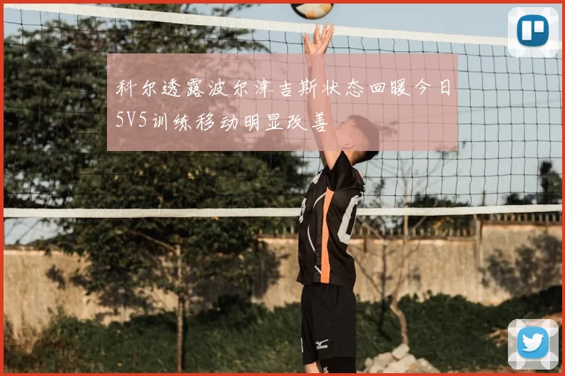 科尔透露波尔津吉斯状态回暖今日5V5训练移动明显改善
