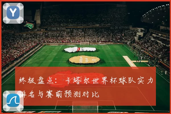 终极盘点:卡塔尔世界杯球队实力排名与赛前预测对比