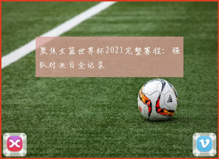 聚焦女篮世界杯2021完整赛程:强队对决日全记录