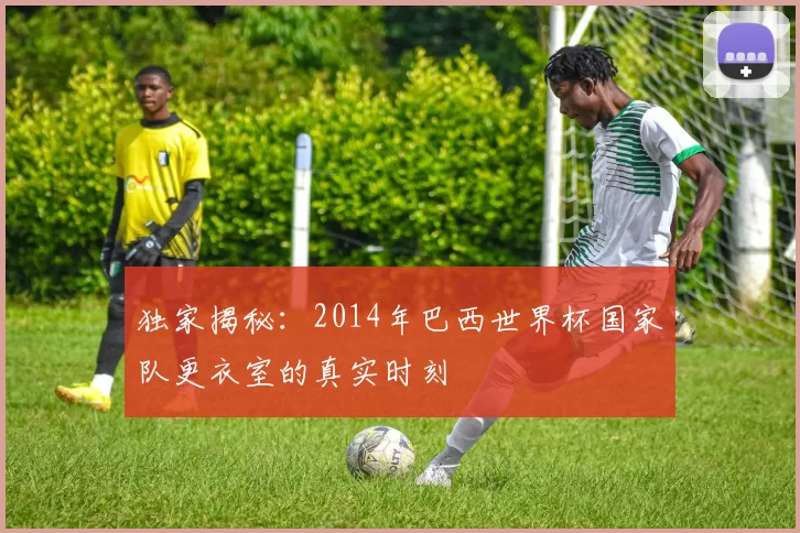 独家揭秘:2014年巴西世界杯国家队更衣室的真实时刻