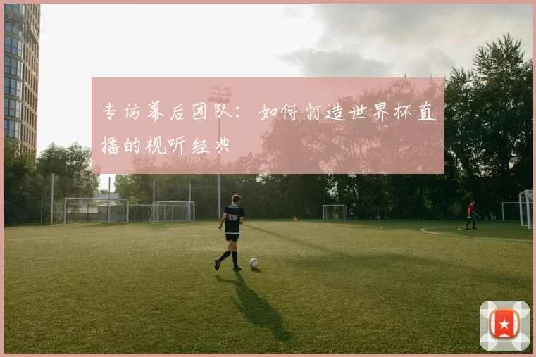 专访幕后团队：如何打造世界杯直播的视听经典