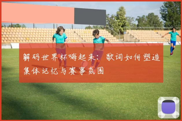 解码世界杯嗨起来:歌词如何塑造集体记忆与赛事氛围